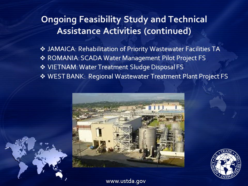 Ongoing Feasibility Study and Technical Assistance Activities (continued)    JAMAICA: Rehabilitation of Priority Wastewater Facilities TA  ROMANIA: SCADA Water Management Pilot Project FS  VIETNAM: Water Treatment Sludge DisposalFS  WEST BANK: Regional Wastewater Treatment Plant Project FS