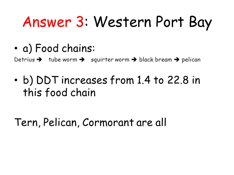 Answer 3: Western Port Bay a) Food chains: Detrius  tube worm  squirter worm  black bream  pelican b) DDT increases from 1.4 to 22.8 in this food chain Tern, Pelican, Cormorant are all