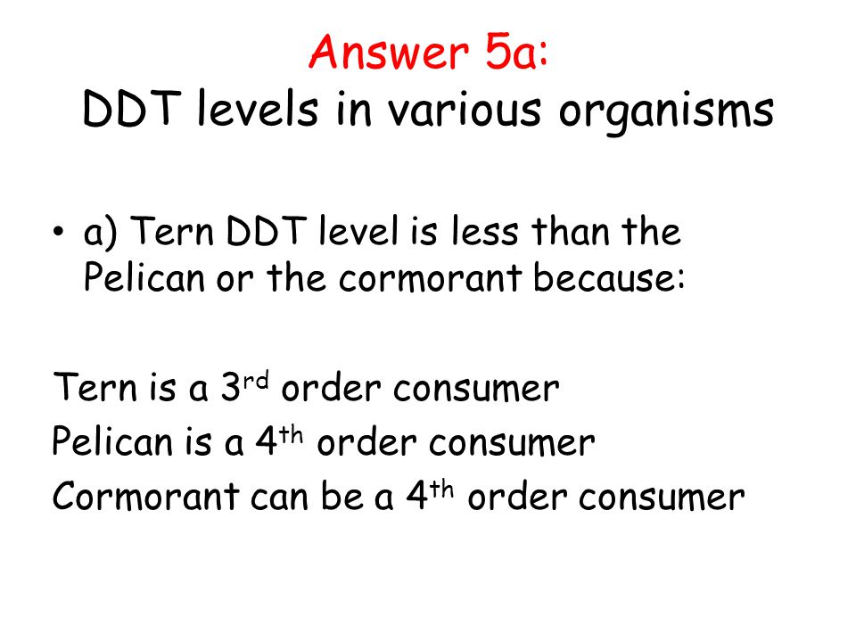 Answer 5a: DDT levels in various organisms a) Tern DDT level is less than the Pelican or the cormorant because: Tern is a 3 rd order consumer Pelican is a 4 th order consumer Cormorant can be a 4 th order consumer