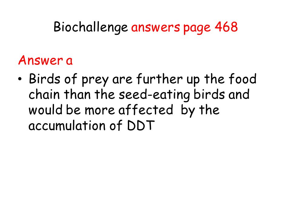 Biochallenge answers page 468 Answer a Birds of prey are further up the food chain than the seed-eating birds and would be more affected by the accumulation of DDT