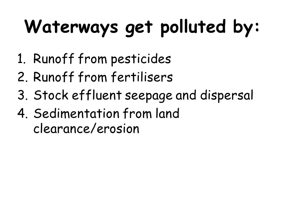 Waterways get polluted by: 1.Runoff from pesticides 2.Runoff from fertilisers 3.Stock effluent seepage and dispersal 4.Sedimentation from land clearance/erosion