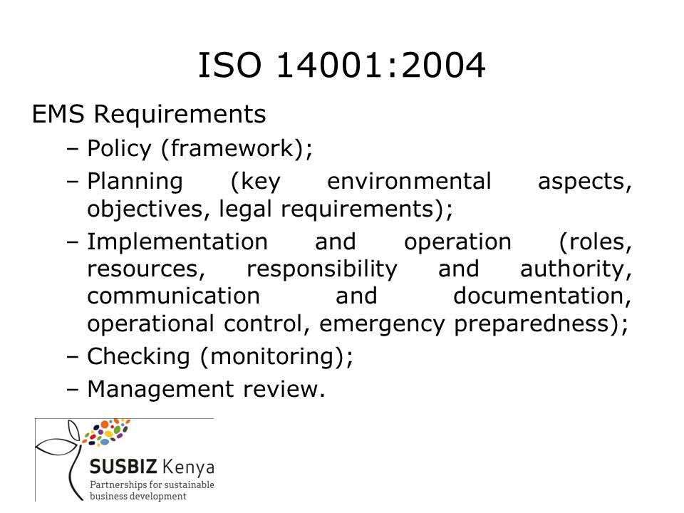 ISO 14001:2004 EMS Requirements –Policy (framework); –Planning (key environmental aspects, objectives, legal requirements); –Implementation and operation (roles, resources, responsibility and authority, communication and documentation, operational control, emergency preparedness); –Checking (monitoring); –Management review.