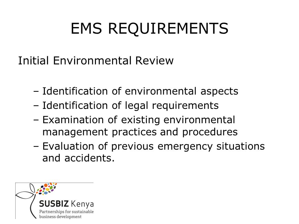 EMS REQUIREMENTS Initial Environmental Review –Identification of environmental aspects –Identification of legal requirements –Examination of existing environmental management practices and procedures –Evaluation of previous emergency situations and accidents.