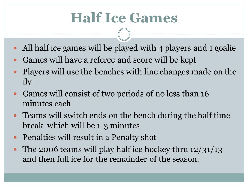 Half Ice Games All half ice games will be played with 4 players and 1 goalie Games will have a referee and score will be kept Players will use the benches with line changes made on the fly Games will consist of two periods of no less than 16 minutes each Teams will switch ends on the bench during the half time break which will be 1-3 minutes Penalties will result in a Penalty shot The 2006 teams will play half ice hockey thru 12/31/13 and then full ice for the remainder of the season.