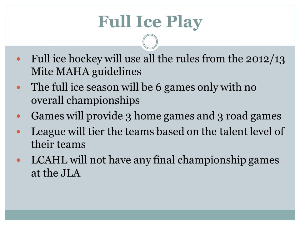 Full Ice Play Full ice hockey will use all the rules from the 2012/13 Mite MAHA guidelines The full ice season will be 6 games only with no overall championships Games will provide 3 home games and 3 road games League will tier the teams based on the talent level of their teams LCAHL will not have any final championship games at the JLA