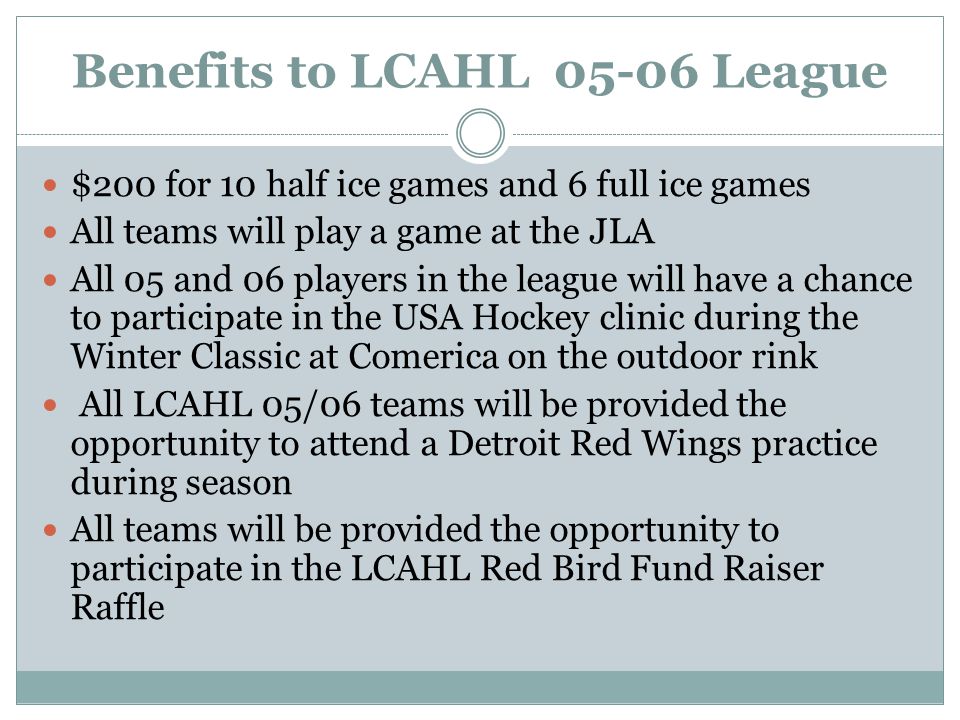 Benefits to LCAHL League $200 for 10 half ice games and 6 full ice games All teams will play a game at the JLA All 05 and 06 players in the league will have a chance to participate in the USA Hockey clinic during the Winter Classic at Comerica on the outdoor rink All LCAHL 05/06 teams will be provided the opportunity to attend a Detroit Red Wings practice during season All teams will be provided the opportunity to participate in the LCAHL Red Bird Fund Raiser Raffle