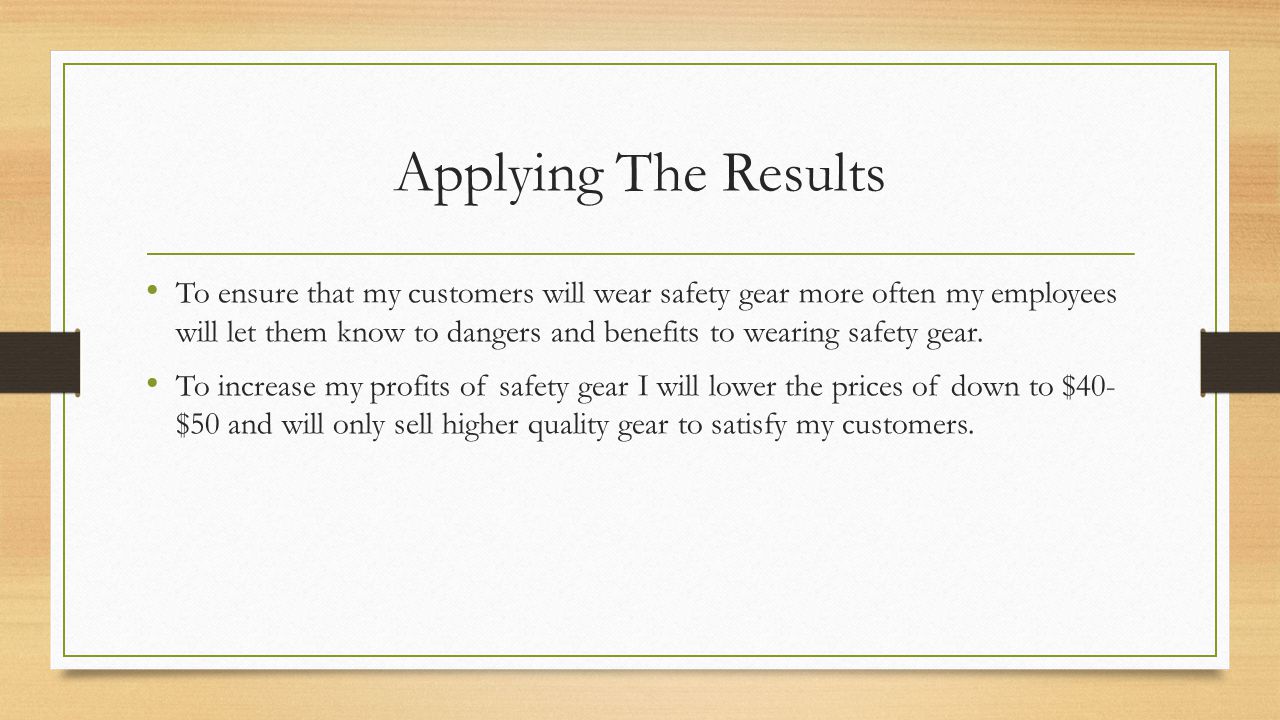 Applying The Results To ensure that my customers will wear safety gear more often my employees will let them know to dangers and benefits to wearing safety gear.