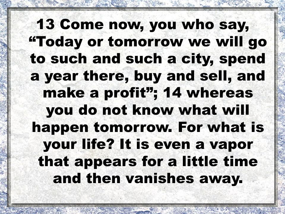 13 Come now, you who say, Today or tomorrow we will go to such and such a city, spend a year there, buy and sell, and make a profit ; 14 whereas you do not know what will happen tomorrow.