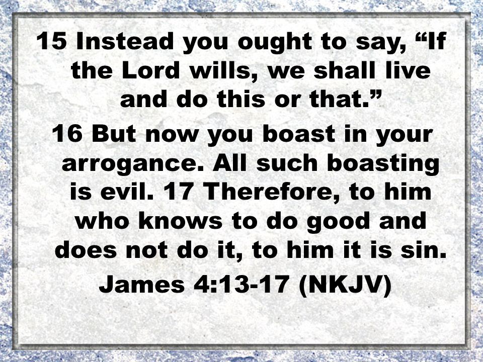 15 Instead you ought to say, If the Lord wills, we shall live and do this or that. 16 But now you boast in your arrogance.