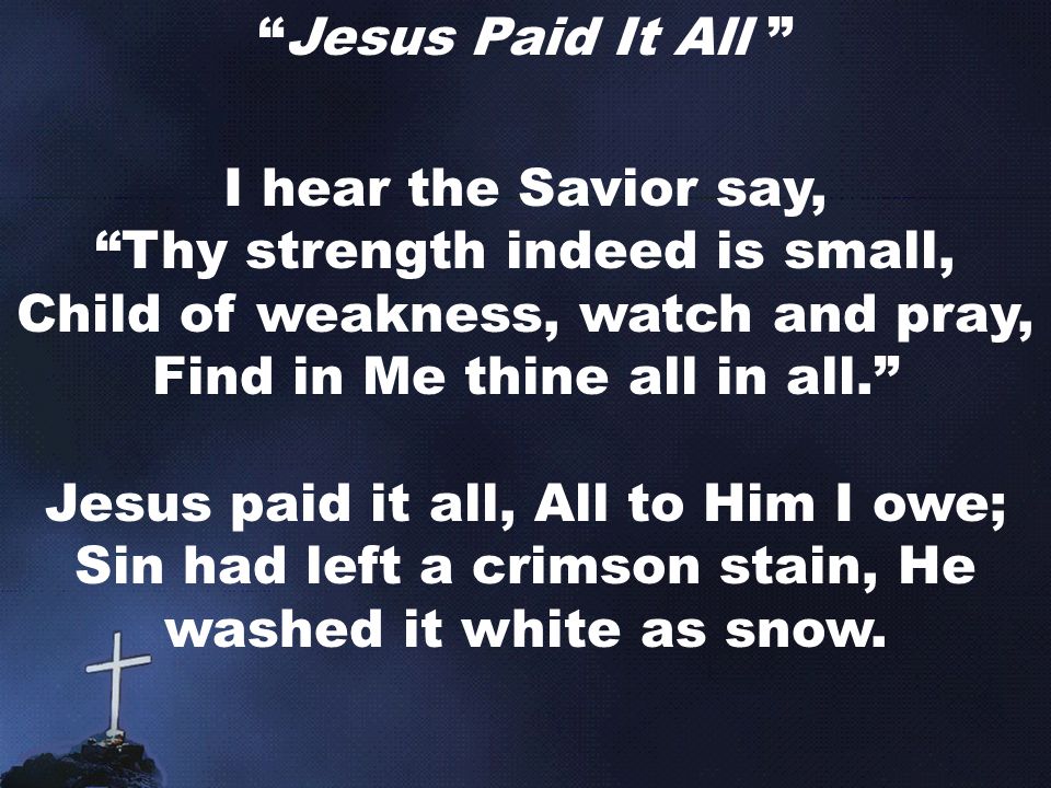 Jesus Paid It All I hear the Savior say, Thy strength indeed is small, Child of weakness, watch and pray, Find in Me thine all in all. Jesus paid it all, All to Him I owe; Sin had left a crimson stain, He washed it white as snow.