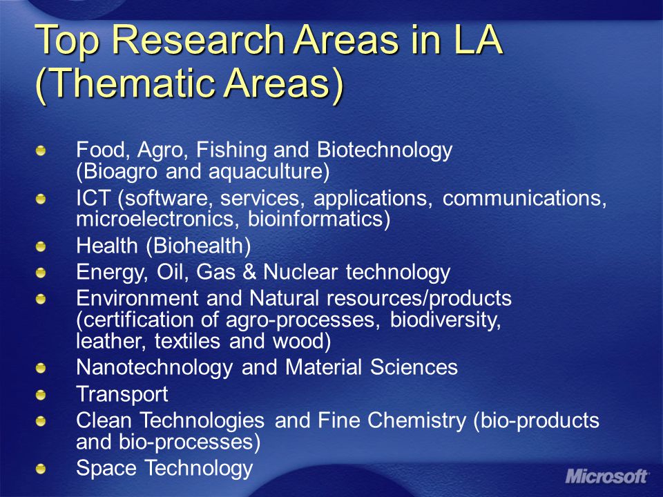 Top Research Areas in LA (Thematic Areas) Food, Agro, Fishing and Biotechnology (Bioagro and aquaculture) ICT (software, services, applications, communications, microelectronics, bioinformatics) Health (Biohealth) Energy, Oil, Gas & Nuclear technology Environment and Natural resources/products (certification of agro-processes, biodiversity, leather, textiles and wood) Nanotechnology and Material Sciences Transport Clean Technologies and Fine Chemistry (bio-products and bio-processes) Space Technology