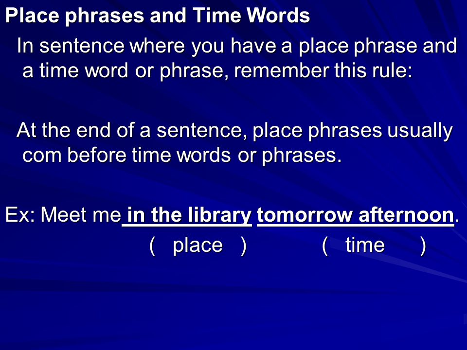 Place phrases and Time Words In sentence where you have a place phrase and a time word or phrase, remember this rule: In sentence where you have a place phrase and a time word or phrase, remember this rule: At the end of a sentence, place phrases usually com before time words or phrases.