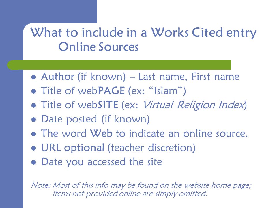 What to include in a Works Cited entry Online Sources Author (if known) – Last name, First name Title of webPAGE (ex: Islam ) Title of webSITE (ex: Virtual Religion Index) Date posted (if known) The word Web to indicate an online source.
