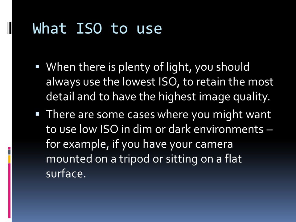 What ISO to use  When there is plenty of light, you should always use the lowest ISO, to retain the most detail and to have the highest image quality.