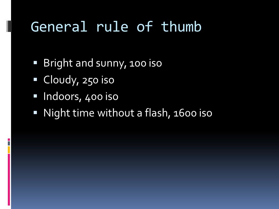 General rule of thumb  Bright and sunny, 100 iso  Cloudy, 250 iso  Indoors, 400 iso  Night time without a flash, 1600 iso