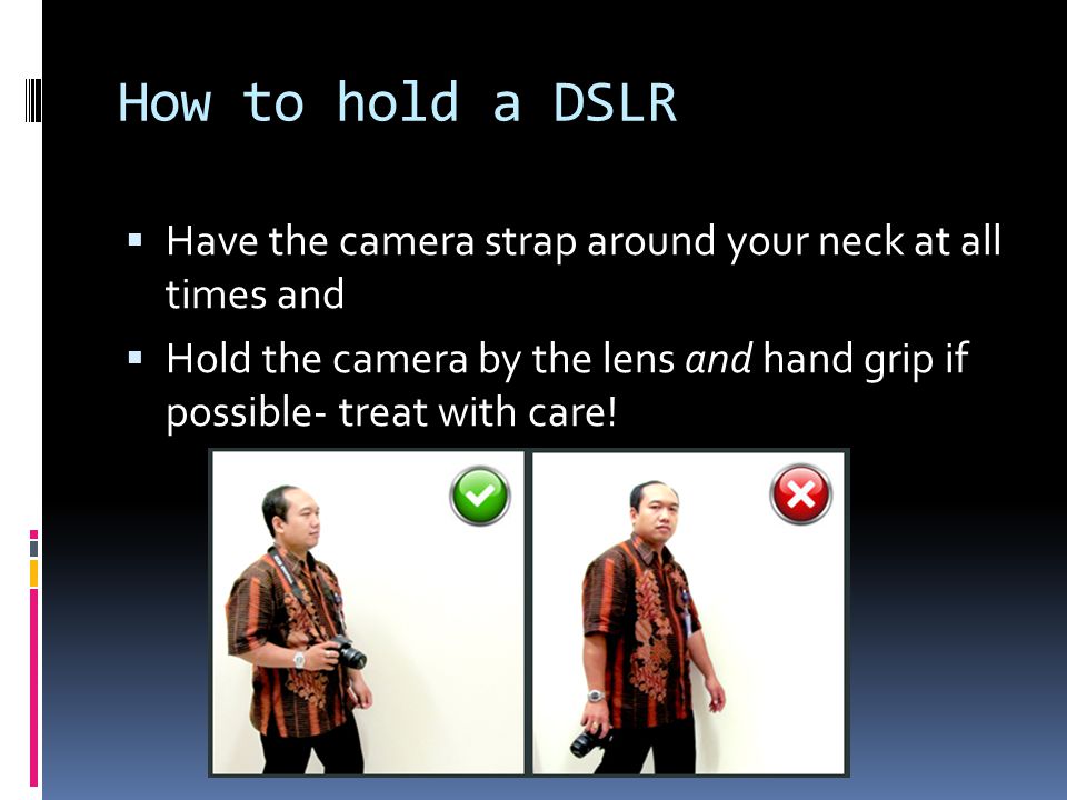 How to hold a DSLR  Have the camera strap around your neck at all times and  Hold the camera by the lens and hand grip if possible- treat with care!