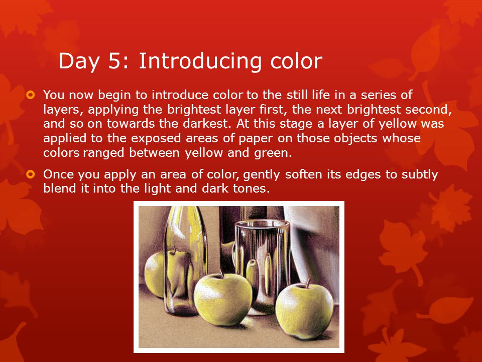 Day 5: Introducing color  You now begin to introduce color to the still life in a series of layers, applying the brightest layer first, the next brightest second, and so on towards the darkest.
