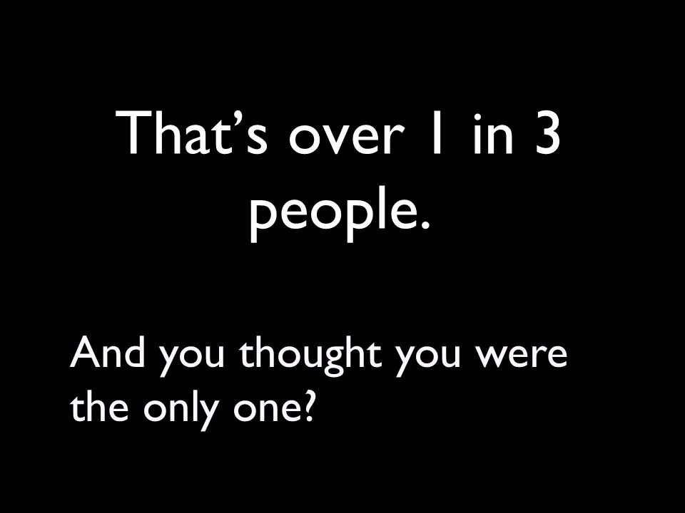 That’s over 1 in 3 people. And you thought you were the only one