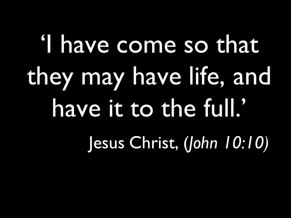 ‘I have come so that they may have life, and have it to the full.’ Jesus Christ, (John 10:10)