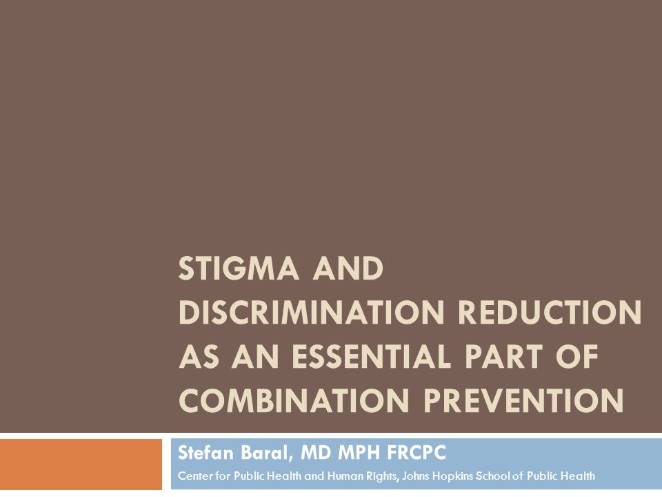 STIGMA AND DISCRIMINATION REDUCTION AS AN ESSENTIAL PART OF COMBINATION PREVENTION Stefan Baral, MD MPH FRCPC Center for Public Health and Human Rights, Johns Hopkins School of Public Health