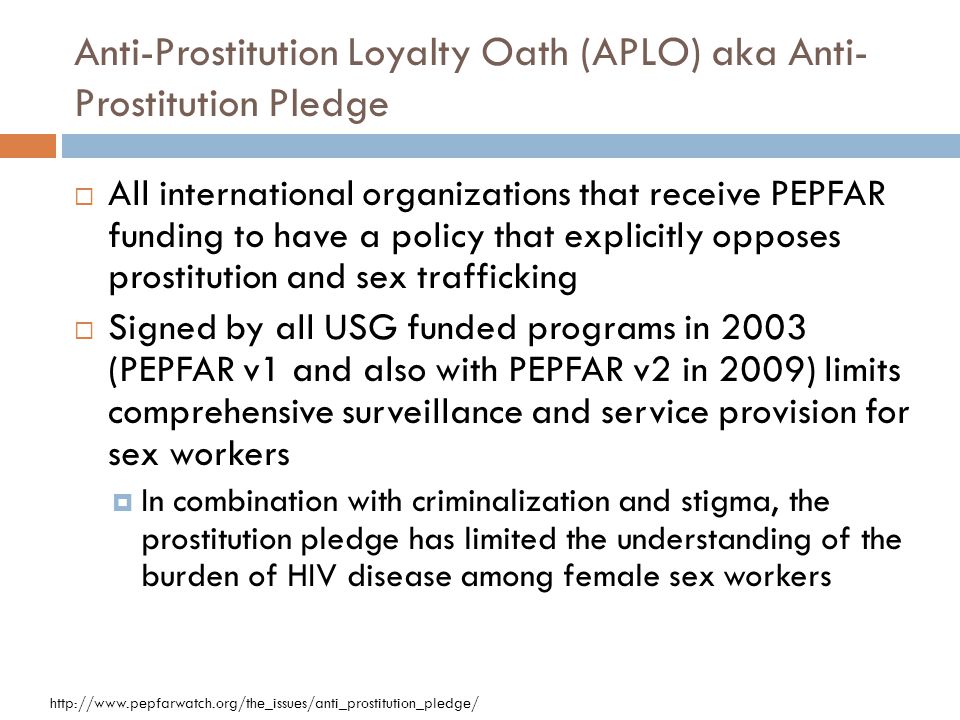 Anti-Prostitution Loyalty Oath (APLO) aka Anti- Prostitution Pledge  All international organizations that receive PEPFAR funding to have a policy that explicitly opposes prostitution and sex trafficking  Signed by all USG funded programs in 2003 (PEPFAR v1 and also with PEPFAR v2 in 2009) limits comprehensive surveillance and service provision for sex workers  In combination with criminalization and stigma, the prostitution pledge has limited the understanding of the burden of HIV disease among female sex workers