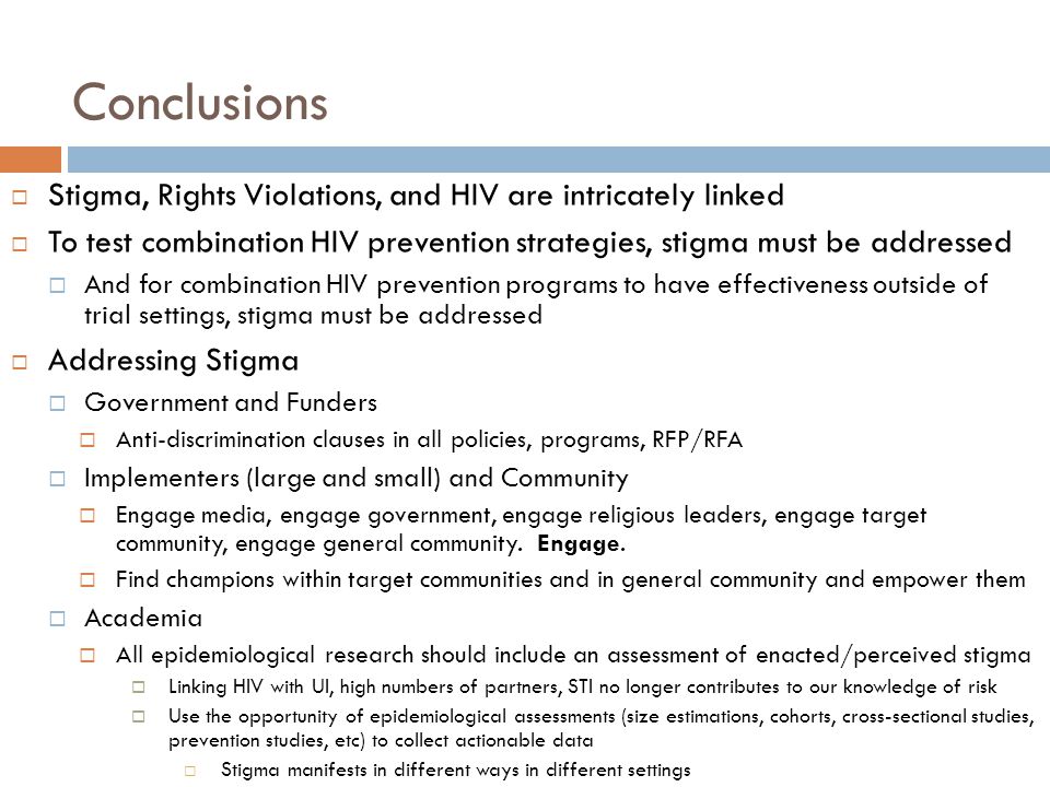 Conclusions  Stigma, Rights Violations, and HIV are intricately linked  To test combination HIV prevention strategies, stigma must be addressed  And for combination HIV prevention programs to have effectiveness outside of trial settings, stigma must be addressed  Addressing Stigma  Government and Funders  Anti-discrimination clauses in all policies, programs, RFP/RFA  Implementers (large and small) and Community  Engage media, engage government, engage religious leaders, engage target community, engage general community.
