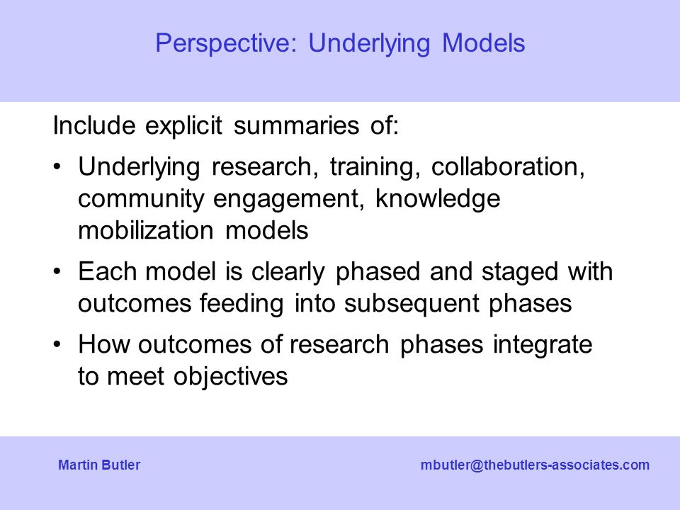 Butler Include explicit summaries of: Underlying research, training, collaboration, community engagement, knowledge mobilization models Each model is clearly phased and staged with outcomes feeding into subsequent phases How outcomes of research phases integrate to meet objectives Perspective: Underlying Models