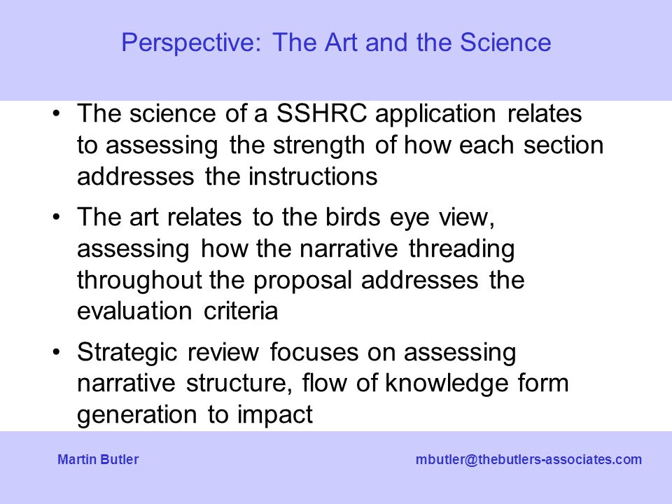 Butler The science of a SSHRC application relates to assessing the strength of how each section addresses the instructions The art relates to the birds eye view, assessing how the narrative threading throughout the proposal addresses the evaluation criteria Strategic review focuses on assessing narrative structure, flow of knowledge form generation to impact Perspective: The Art and the Science