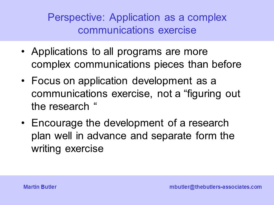 Butler Applications to all programs are more complex communications pieces than before Focus on application development as a communications exercise, not a figuring out the research Encourage the development of a research plan well in advance and separate form the writing exercise Perspective: Application as a complex communications exercise