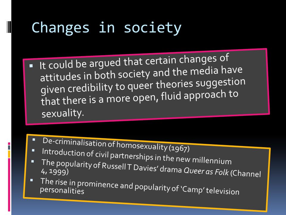 Changes in society  It could be argued that certain changes of attitudes in both society and the media have given credibility to queer theories suggestion that there is a more open, fluid approach to sexuality.