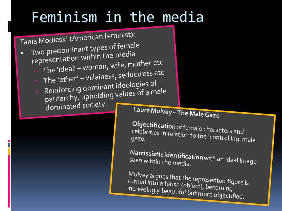 Feminism in the media Tania Modleski (American feminist):  Two predominant types of female representation within the media  The ‘ideal’ – woman, wife, mother etc  The ‘other’ – villainess, seductress etc  Reinforcing dominant ideologies of patriarchy, upholding values of a male dominated society.