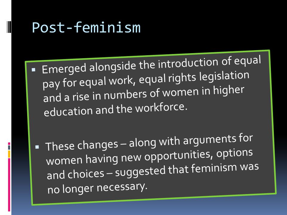 Post-feminism  Emerged alongside the introduction of equal pay for equal work, equal rights legislation and a rise in numbers of women in higher education and the workforce.