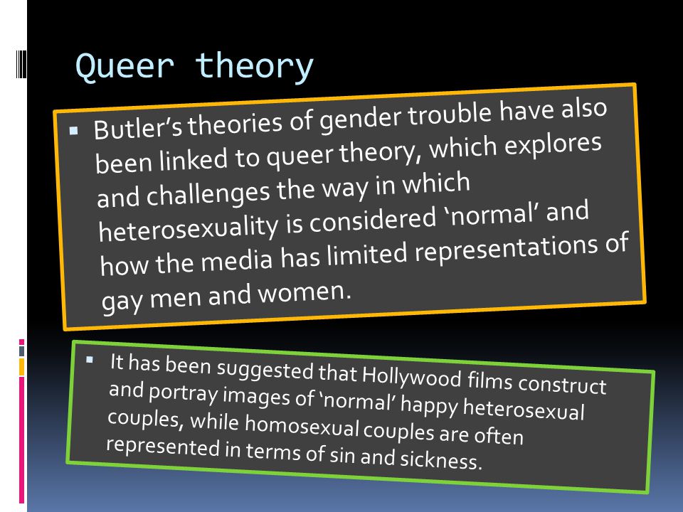Queer theory  Butler’s theories of gender trouble have also been linked to queer theory, which explores and challenges the way in which heterosexuality is considered ‘normal’ and how the media has limited representations of gay men and women.