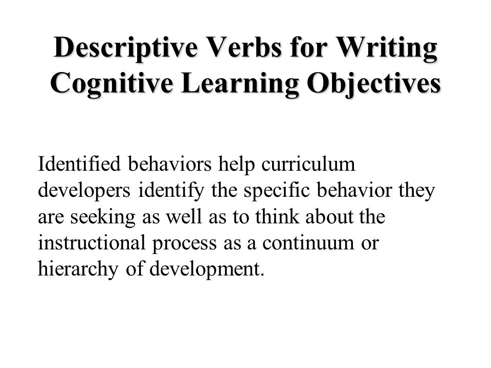 Descriptive Verbs for Writing Cognitive Learning Objectives Identified behaviors help curriculum developers identify the specific behavior they are seeking as well as to think about the instructional process as a continuum or hierarchy of development.