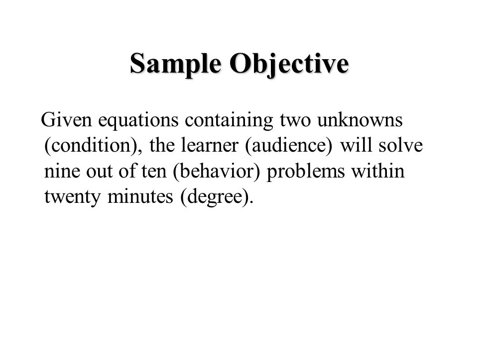 Sample Objective Given equations containing two unknowns (condition), the learner (audience) will solve nine out of ten (behavior) problems within twenty minutes (degree).