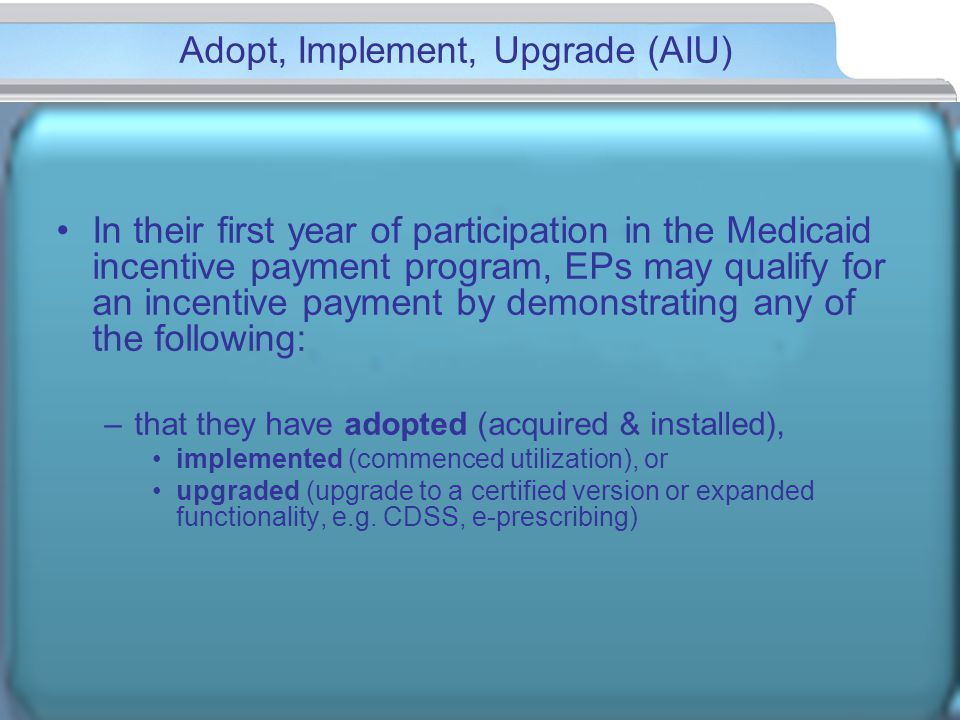 Adopt, Implement, Upgrade (AIU) In their first year of participation in the Medicaid incentive payment program, EPs may qualify for an incentive payment by demonstrating any of the following: –that they have adopted (acquired & installed), implemented (commenced utilization), or upgraded (upgrade to a certified version or expanded functionality, e.g.