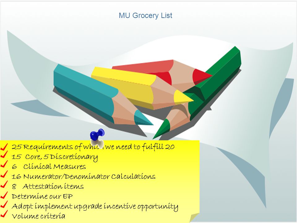 MU Grocery List 25 Requirements of which we need to fulfill Core, 5 Discretionary 6 Clinical Measures 16 Numerator/Denominator Calculations 8 Attestation items Determine our EP Adopt implement upgrade incentive opportunity Volume criteria
