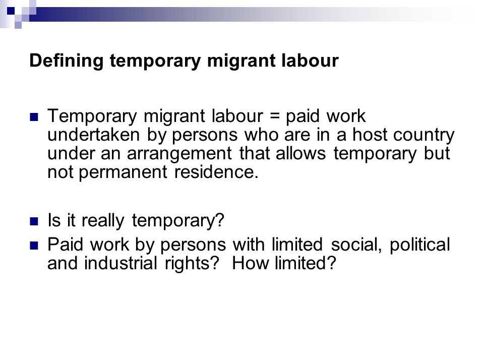 Defining temporary migrant labour Temporary migrant labour = paid work undertaken by persons who are in a host country under an arrangement that allows temporary but not permanent residence.