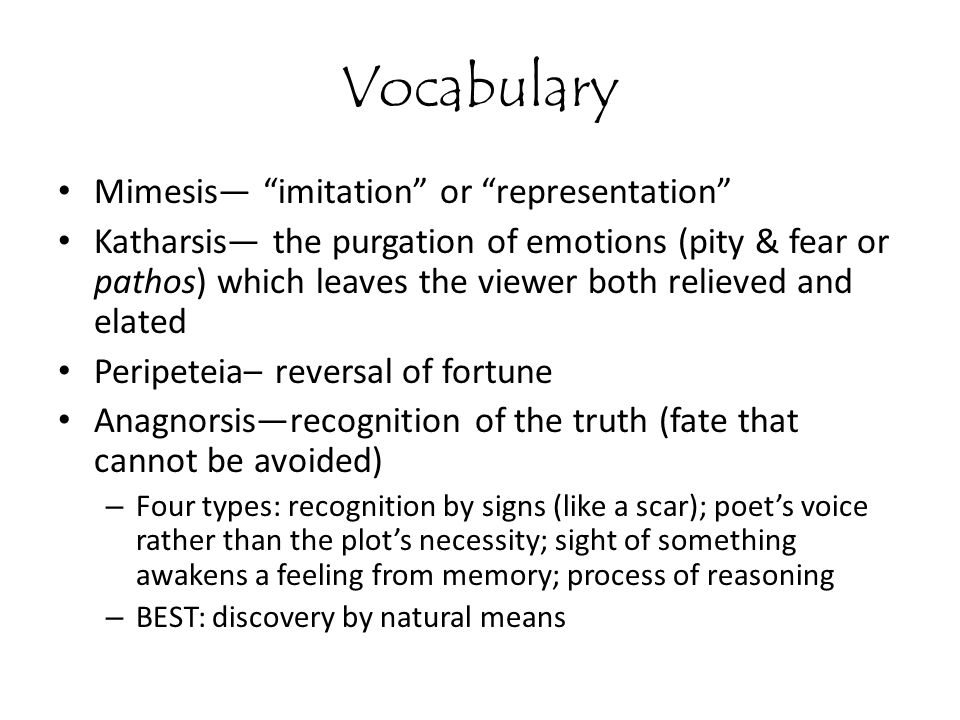 Vocabulary Mimesis— imitation or representation Katharsis— the purgation of emotions (pity & fear or pathos) which leaves the viewer both relieved and elated Peripeteia– reversal of fortune Anagnorsis—recognition of the truth (fate that cannot be avoided) – Four types: recognition by signs (like a scar); poet’s voice rather than the plot’s necessity; sight of something awakens a feeling from memory; process of reasoning – BEST: discovery by natural means