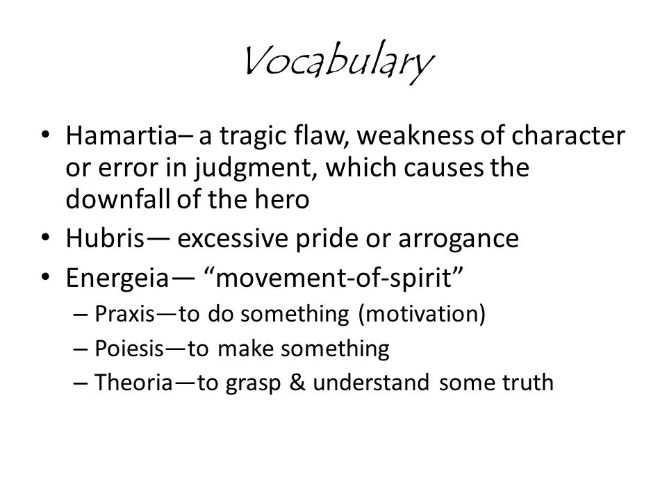 Vocabulary Hamartia– a tragic flaw, weakness of character or error in judgment, which causes the downfall of the hero Hubris— excessive pride or arrogance Energeia— movement-of-spirit – Praxis—to do something (motivation) – Poiesis—to make something – Theoria—to grasp & understand some truth