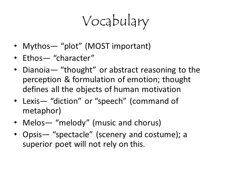 Vocabulary Mythos— plot (MOST important) Ethos— character Dianoia— thought or abstract reasoning to the perception & formulation of emotion; thought defines all the objects of human motivation Lexis— diction or speech (command of metaphor) Melos— melody (music and chorus) Opsis— spectacle (scenery and costume); a superior poet will not rely on this.