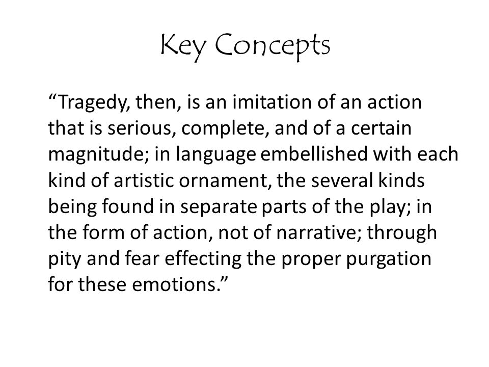Key Concepts Tragedy, then, is an imitation of an action that is serious, complete, and of a certain magnitude; in language embellished with each kind of artistic ornament, the several kinds being found in separate parts of the play; in the form of action, not of narrative; through pity and fear effecting the proper purgation for these emotions.