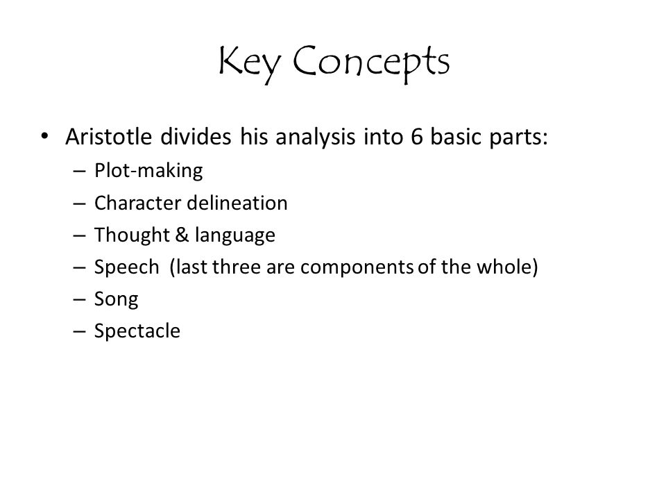 Key Concepts Aristotle divides his analysis into 6 basic parts: – Plot-making – Character delineation – Thought & language – Speech (last three are components of the whole) – Song – Spectacle