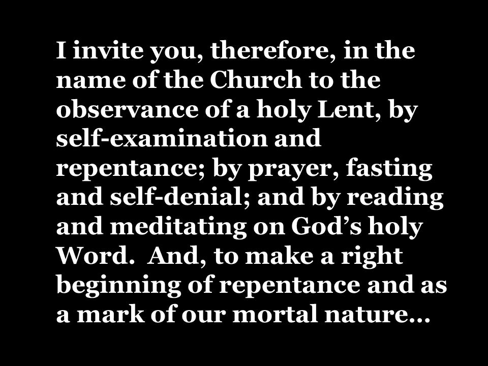 I invite you, therefore, in the name of the Church to the observance of a holy Lent, by self-examination and repentance; by prayer, fasting and self-denial; and by reading and meditating on God’s holy Word.