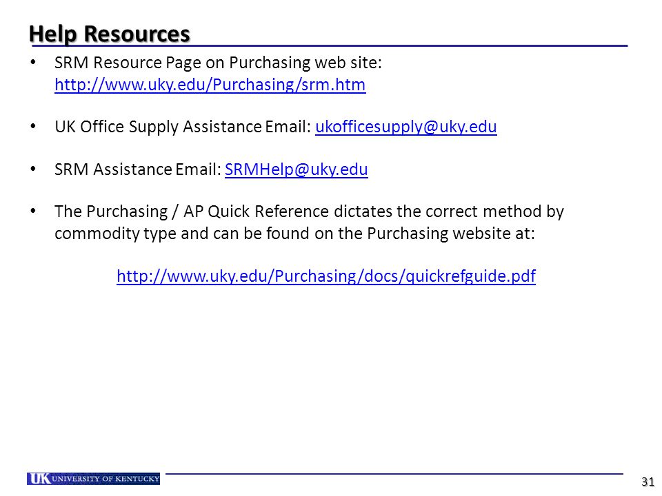 Help Resources SRM Resource Page on Purchasing web site:     UK Office Supply Assistance   SRM Assistance   The Purchasing / AP Quick Reference dictates the correct method by commodity type and can be found on the Purchasing website at:   31