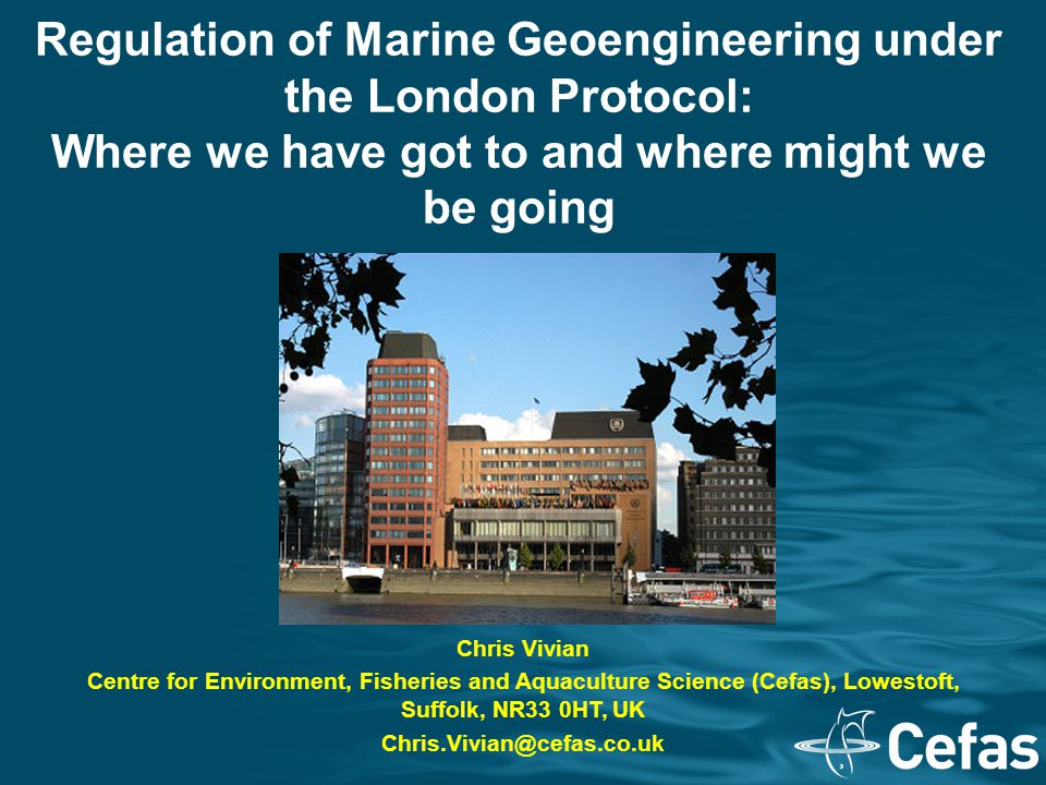 Regulation of Marine Geoengineering under the London Protocol: Where we have got to and where might we be going Chris Vivian Centre for Environment, Fisheries and Aquaculture Science (Cefas), Lowestoft, Suffolk, NR33 0HT, UK