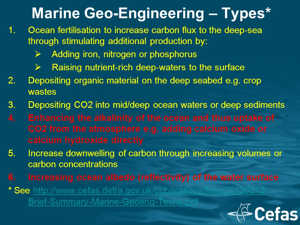Marine Geo-Engineering – Types* 1.Ocean fertilisation to increase carbon flux to the deep-sea through stimulating additional production by:  Adding iron, nitrogen or phosphorus  Raising nutrient-rich deep-waters to the surface 2.Depositing organic material on the deep seabed e.g.