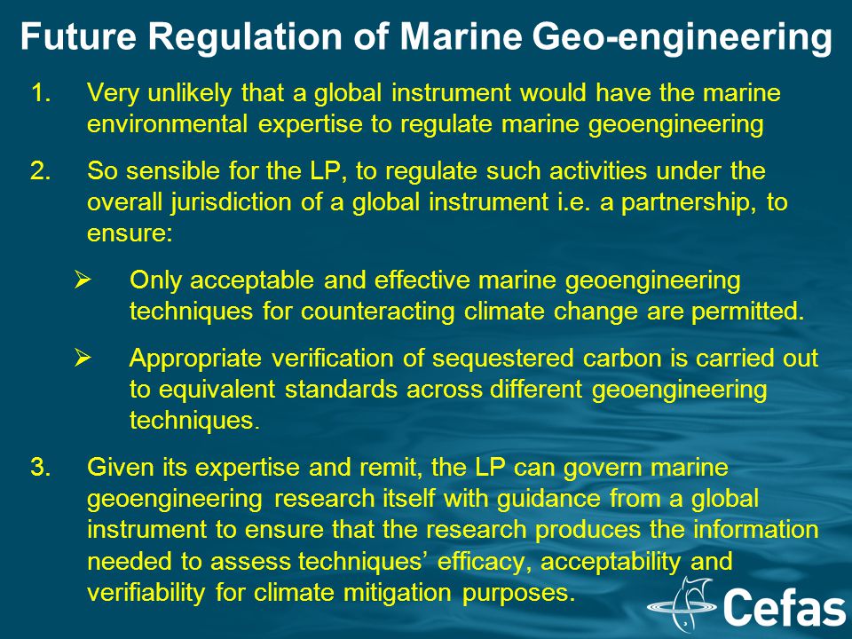 Future Regulation of Marine Geo-engineering 1.Very unlikely that a global instrument would have the marine environmental expertise to regulate marine geoengineering 2.So sensible for the LP, to regulate such activities under the overall jurisdiction of a global instrument i.e.