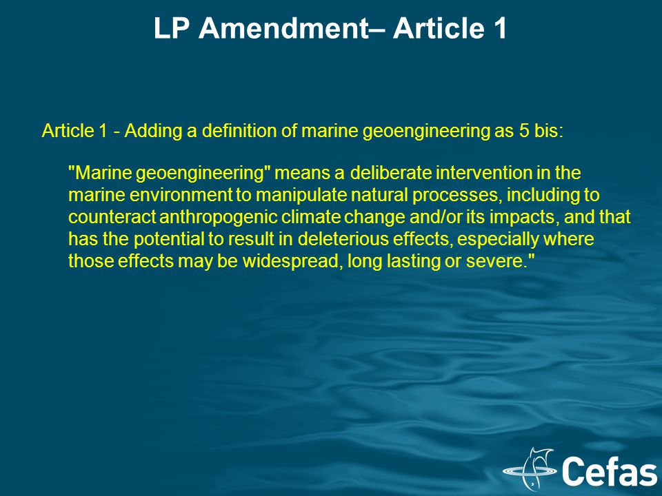 LP Amendment– Article 1 Article 1 - Adding a definition of marine geoengineering as 5 bis: Marine geoengineering means a deliberate intervention in the marine environment to manipulate natural processes, including to counteract anthropogenic climate change and/or its impacts, and that has the potential to result in deleterious effects, especially where those effects may be widespread, long lasting or severe.