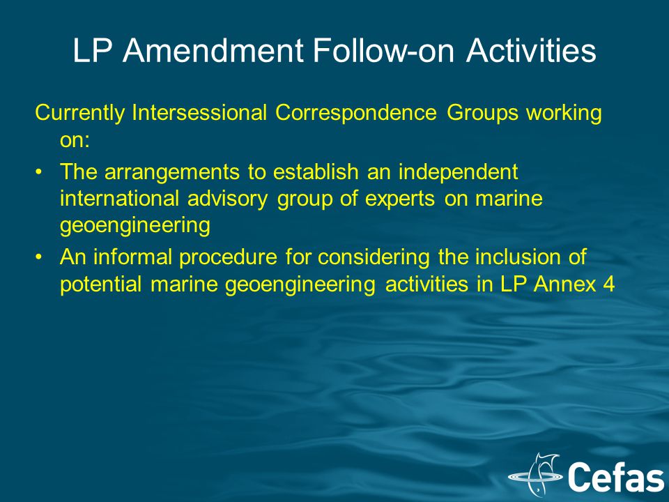 LP Amendment Follow-on Activities Currently Intersessional Correspondence Groups working on: The arrangements to establish an independent international advisory group of experts on marine geoengineering An informal procedure for considering the inclusion of potential marine geoengineering activities in LP Annex 4